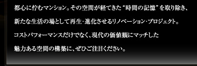 都心に佇むマンション。その空間が経てきた“時間の記憶”を取り除き、新たな生活の場として再生・進化させるリノベーション・プロジェクト。コストパフォーマンスだけでなく、現代の価値観にマッチした魅力ある空間の構築に、ぜひご注目ください。